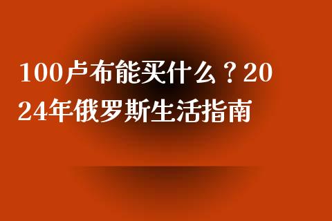 100卢布能买什么?2024年俄罗斯生活指南_股票交易_第1张_股指期货_期货开户条件_国际原油_股票交易 100卢布能买什么?2024年俄罗斯生活指南_https://m.jnkyh.com_股票交易_第1张