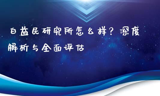 白益民研究所怎么样？深度解析与全面评估_https://m.jnkyh.com_期货开户条件_第1张