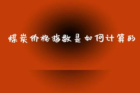 煤炭价格指数是如何计算的_https://m.jnkyh.com_股票交易_第1张