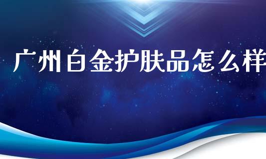 广州白金护肤品怎么样_https://m.jnkyh.com_国际原油_第1张