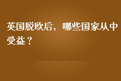 英国脱欧后，哪些国家从中受益？_https://m.jnkyh.com_股票交易_第1张