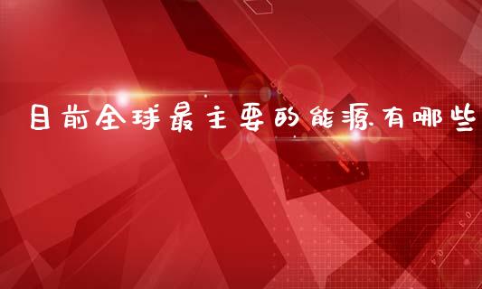 目前全球最主要的能源有哪些_https://m.jnkyh.com_股指期货_第1张