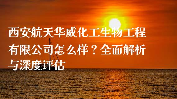 西安航天华威化工生物工程有限公司怎么样？全面解析与深度评估_https://m.jnkyh.com_股指期货_第1张