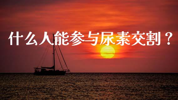 什么人能参与尿素交割？_https://m.jnkyh.com_股票交易_第1张