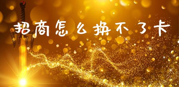 招商怎么换不了卡_https://m.jnkyh.com_期货开户条件_第1张