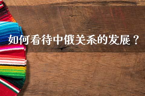 如何看待中俄关系的发展？_https://m.jnkyh.com_股指期货_第1张
