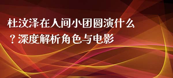杜汶泽在人间小团圆演什么？深度解析角色与电影_https://m.jnkyh.com_国际原油_第1张