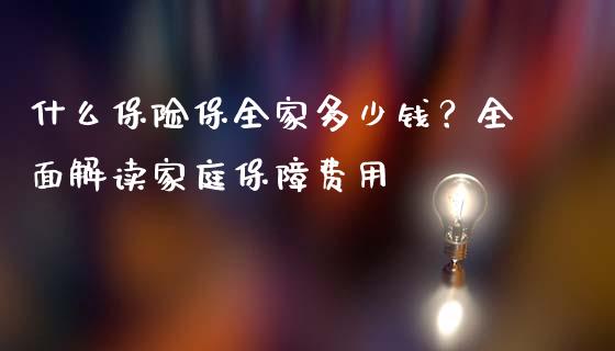 什么保险保全家多少钱？全面解读家庭保障费用_https://m.jnkyh.com_股指期货_第1张