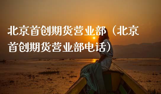 北京首创期货营业部（北京首创期货营业部电话）_https://m.jnkyh.com_国际原油_第1张