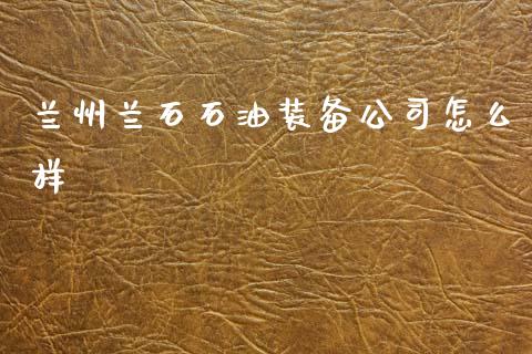 兰州兰石石油装备公司怎么样_https://m.jnkyh.com_股指期货_第1张