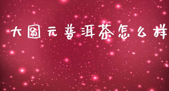 大圆元普洱茶怎么样_https://m.jnkyh.com_国际原油_第1张
