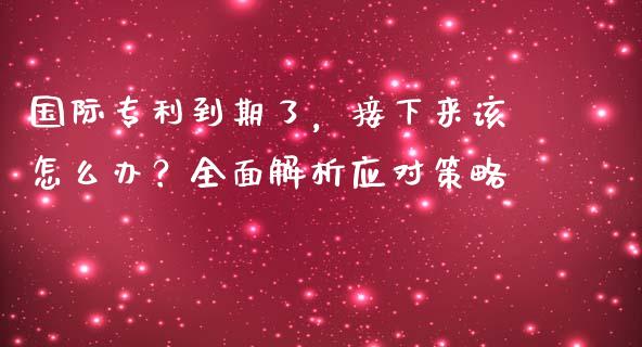 国际专利到期了，接下来该怎么办？全面解析应对策略_https://m.jnkyh.com_期货开户条件_第1张