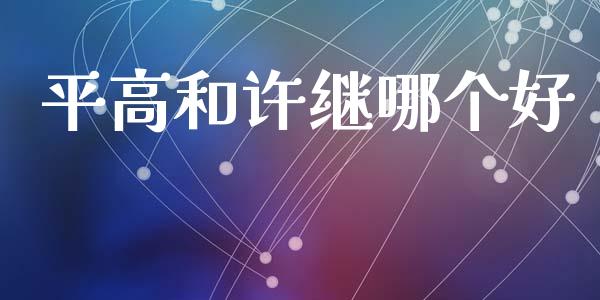 平高和许继哪个好_https://m.jnkyh.com_国际原油_第1张