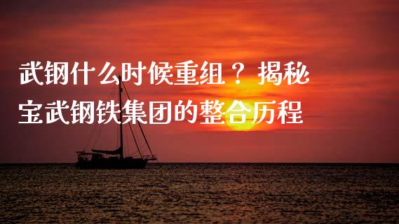 武钢什么时候重组？ 揭秘宝武钢铁集团的整合历程_https://m.jnkyh.com_股指期货_第1张