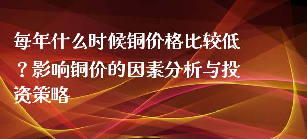 每年什么时候铜价格比较低？影响铜价的因素分析与投资策略_https://m.jnkyh.com_股指期货_第1张