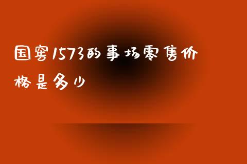 国窖1573的事场零售价格是多少_https://m.jnkyh.com_国际原油_第1张