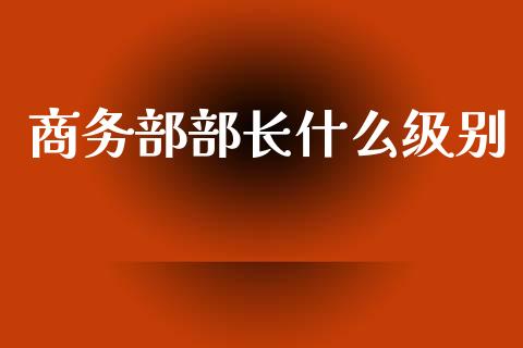 商务部部长什么级别_https://m.jnkyh.com_国际原油_第1张
