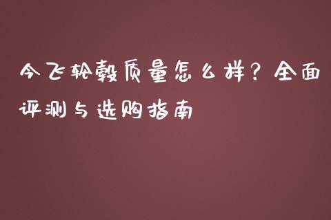 今飞轮毂质量怎么样？全面评测与选购指南_https://m.jnkyh.com_国际原油_第1张