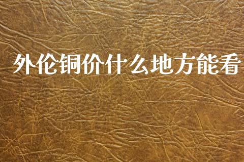 外伦铜价什么地方能看_https://m.jnkyh.com_国际原油_第1张