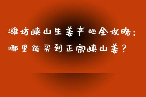 潍坊峡山生姜产地全攻略：哪里能买到正宗峡山姜？_https://m.jnkyh.com_股指期货_第1张