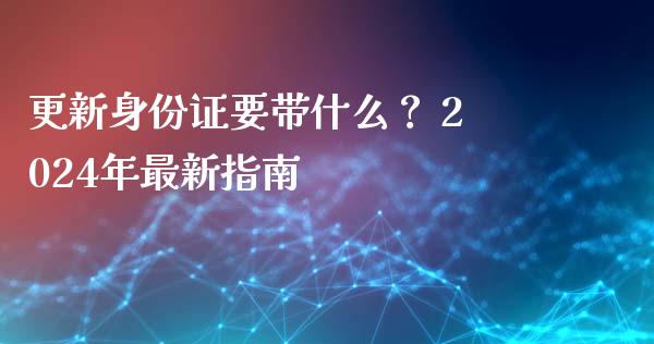 更新身份证要带什么？ 2024年最新指南_https://m.jnkyh.com_国际原油_第1张