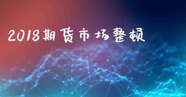 2018期货市场整顿_https://m.jnkyh.com_国际原油_第1张