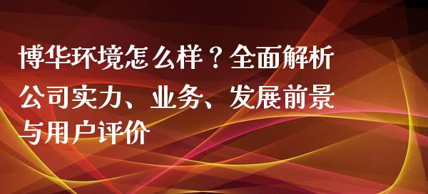 博华环境怎么样？全面解析公司实力、业务、发展前景与用户评价_https://m.jnkyh.com_股指期货_第1张