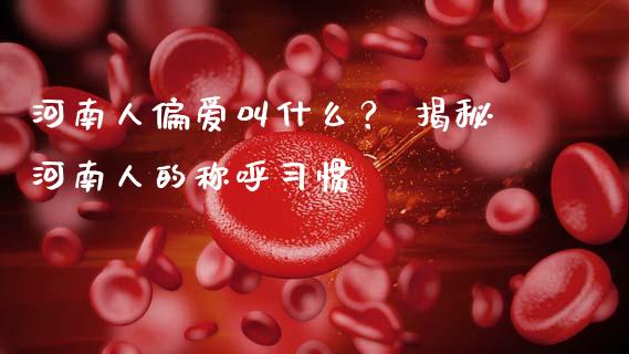 河南人偏爱叫什么？ 揭秘河南人的称呼习惯_https://m.jnkyh.com_国际原油_第1张