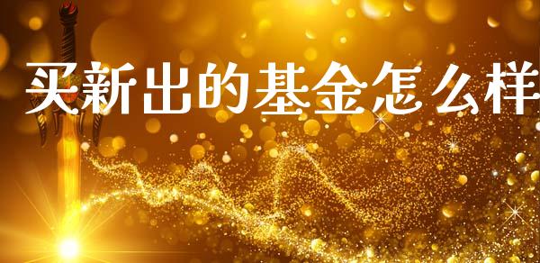 买新出的基金怎么样_https://m.jnkyh.com_股票交易_第1张