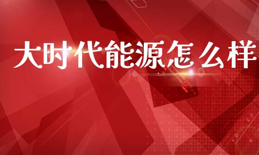 大时代能源怎么样_https://m.jnkyh.com_股票交易_第1张