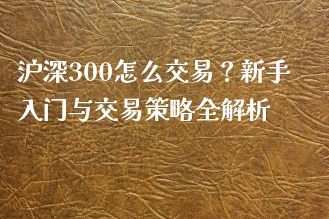 沪深300怎么交易？新手入门与交易策略全解析_https://m.jnkyh.com_期货开户条件_第1张