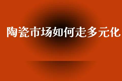 陶瓷市场如何走多元化_https://m.jnkyh.com_期货开户条件_第1张