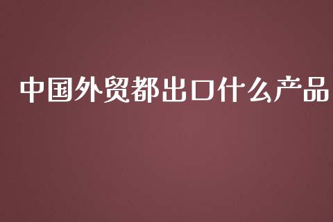 中国外贸都出口什么产品_https://m.jnkyh.com_国际原油_第1张