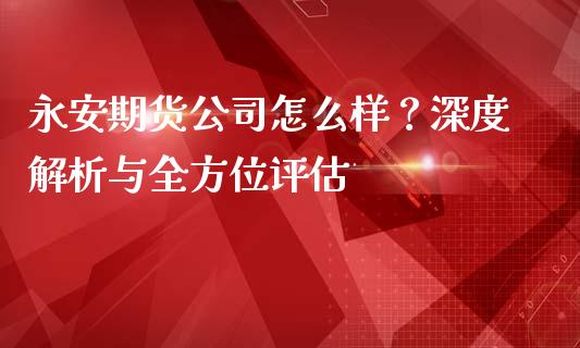 永安期货公司怎么样？深度解析与全方位评估_https://m.jnkyh.com_股指期货_第1张
