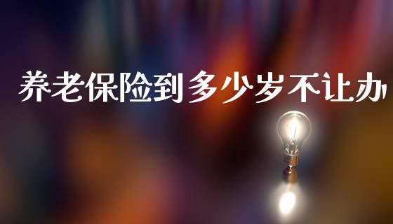 养老保险到多少岁不让办_https://m.jnkyh.com_国际原油_第1张