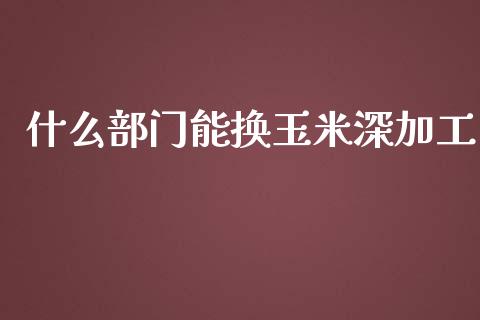 什么部门能换玉米深加工_https://m.jnkyh.com_期货开户条件_第1张