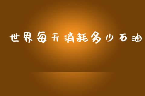 世界每天消耗多少石油_https://m.jnkyh.com_国际原油_第1张
