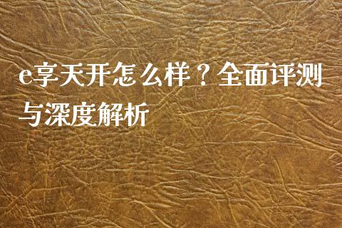 e享天开怎么样？全面评测与深度解析_https://m.jnkyh.com_国际原油_第1张