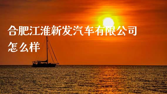 合肥江淮新发汽车有限公司怎么样_https://m.jnkyh.com_期货开户条件_第1张