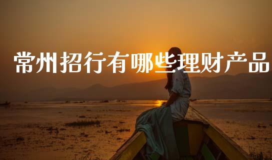 常州招行有哪些理财产品_https://m.jnkyh.com_期货开户条件_第1张