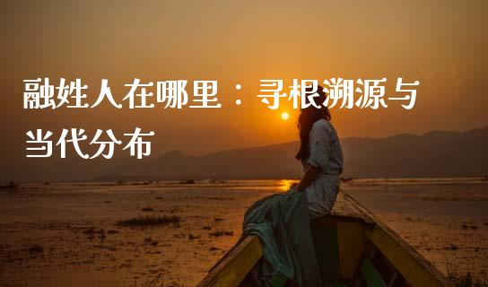 融姓人在哪里：寻根溯源与当代分布_https://m.jnkyh.com_国际原油_第1张