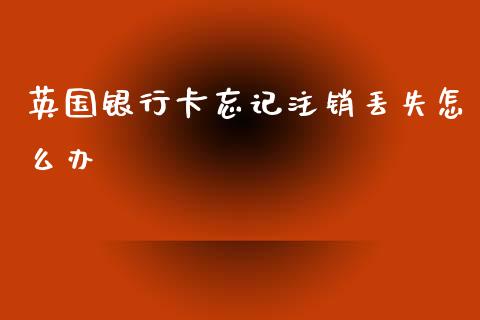 英国银行卡忘记注销丢失怎么办_https://m.jnkyh.com_股票交易_第1张