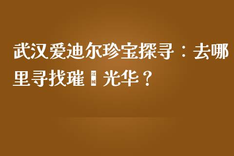 武汉爱迪尔珍宝探寻：去哪里寻找璀璨光华？_https://m.jnkyh.com_股指期货_第1张