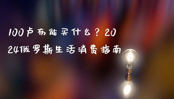 100卢布能买什么？2024俄罗斯生活消费指南_https://m.jnkyh.com_股票交易_第1张