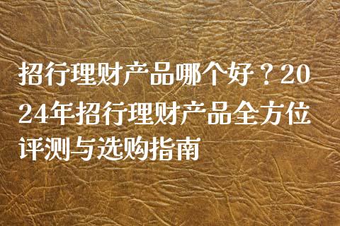 招行理财产品哪个好？2024年招行理财产品全方位评测与选购指南_https://m.jnkyh.com_国际原油_第1张