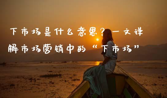 下市场是什么意思？一文详解市场营销中的“下市场”_https://m.jnkyh.com_期货开户条件_第1张