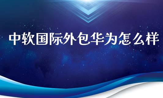中软国际外包华为怎么样_https://m.jnkyh.com_股指期货_第1张