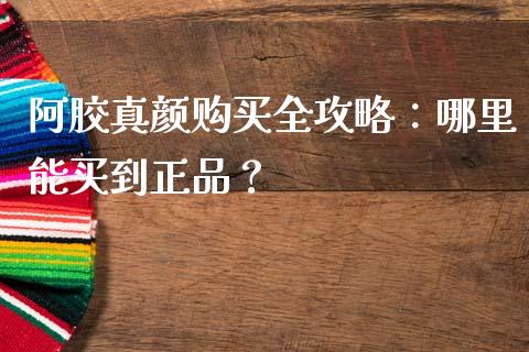 阿胶真颜购买全攻略：哪里能买到正品？_https://m.jnkyh.com_国际原油_第1张