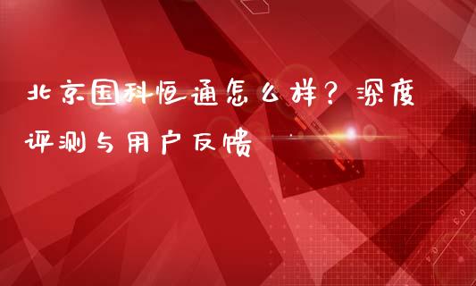 北京国科恒通怎么样？深度评测与用户反馈_https://m.jnkyh.com_期货开户条件_第1张