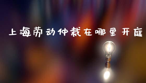 上海劳动仲裁在哪里开庭_https://m.jnkyh.com_期货开户条件_第1张